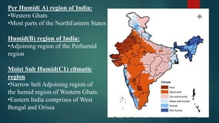 Per Humid( A) region of India:
•Western Ghats
•Most parts of the NorthEastern States
Humid(B) region of India:
•Adjoining region of the Perhumid
region
Moist Sub Humid(C1) climatic
region
•Narrow belt Adjoining region of
the humid region of Western Ghats.
•Eastern India comprises of West
Bengal and Orissa
 