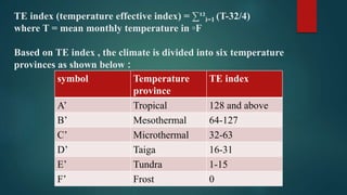 TE index (temperature effective index) = ∑¹²i=1 (T-32/4)
where T = mean monthly temperature in ◦F
Based on TE index , the climate is divided into six temperature
provinces as shown below :
symbol Temperature
province
TE index
A’ Tropical 128 and above
B’ Mesothermal 64-127
C’ Microthermal 32-63
D’ Taiga 16-31
E’ Tundra 1-15
F’ Frost 0
 