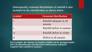 Subsequently, seasonal distribution of rainfall is also
included in the classification as shown below.
For example, the climate in Southern India can be grouped under
DA’s in thornthwaite classification which means semiarid
tropical with rainfall in summer.
symbol Seasonal distribution
r Rainfall adequate in all
seasons
s Rainfall deficit in summer
w Rainfall deficit in winter
d Deficit in all seasons
 