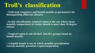 Troll’s classification
Troll took tempature and humid months as parameters for
distinguishing different climates.
In this classification ,tropical region is the one where mean
monthly temparature of coolest month is more than 18 degree
celcius.
Tropical region is sub divided into five groups based on
humid months.
A humid month is one in which monthly precipitation
exceeds monthly potential evapotranspiration.
 
