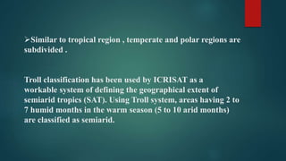 Similar to tropical region , temperate and polar regions are
subdivided .
Troll classification has been used by ICRISAT as a
workable system of defining the geographical extent of
semiarid tropics (SAT). Using Troll system, areas having 2 to
7 humid months in the warm season (5 to 10 arid months)
are classified as semiarid.
 