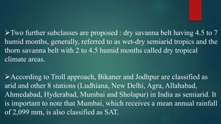 Two further subclasses are proposed : dry savanna belt having 4.5 to 7
humid months, generally, referred to as wet-dry semiarid tropics and the
thorn savanna belt with 2 to 4.5 humid months called dry tropical
climate areas.
According to Troll approach, Bikaner and Jodhpur are classified as
arid and other 8 stations (Ludhiana, New Delhi, Agra, Allahabad,
Ahmedabad, Hyderabad, Mumbai and Sholapur) in India as semiarid. It
is important to note that Mumbai, which receives a mean annual rainfall
of 2,099 mm, is also classified as SAT.
 