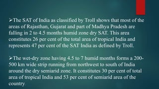 The SAT of India as classified by Troll shows that most of the
areas of Rajasthan, Gujarat and part of Madhya Pradesh are
falling in 2 to 4.5 months humid zone dry SAT. This area
constitutes 26 per cent of the total area of tropical India and
represents 47 per cent of the SAT India as defined by Troll.
The wet-dry zone having 4.5 to 7 humid months forms a 200-
500 km wide strip running from northwest to south of India
around the dry semiarid zone. It constitutes 30 per cent of total
area of tropical India and 53 per cent of semiarid area of the
country.
 