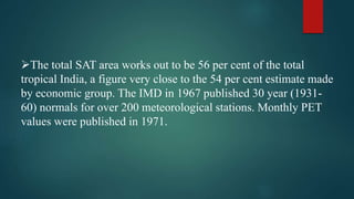 The total SAT area works out to be 56 per cent of the total
tropical India, a figure very close to the 54 per cent estimate made
by economic group. The IMD in 1967 published 30 year (1931-
60) normals for over 200 meteorological stations. Monthly PET
values were published in 1971.
 