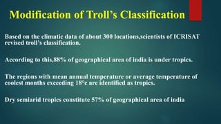 Modification of Troll’s Classification
Based on the climatic data of about 300 locations,scientists of ICRISAT
revised troll’s classification.
According to this,88% of geographical area of india is under tropics.
The regions with mean annual temperature or average temperature of
coolest months exceeding 18°c are identified as tropics.
Dry semiarid tropics constitute 57% of geographical area of india
 