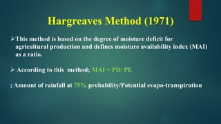 Hargreaves Method (1971)
This method is based on the degree of moisture deficit for
agricultural production and defines moisture availability index (MAI)
as a ratio.
 According to this method; MAI = PD/ PE
; Amount of rainfall at 75% probability/Potential evapo-transpiration
 