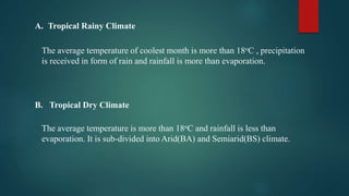 A. Tropical Rainy Climate
The average temperature of coolest month is more than 18oC , precipitation
is received in form of rain and rainfall is more than evaporation.
B. Tropical Dry Climate
The average temperature is more than 18oC and rainfall is less than
evaporation. It is sub-divided into Arid(BA) and Semiarid(BS) climate.
 