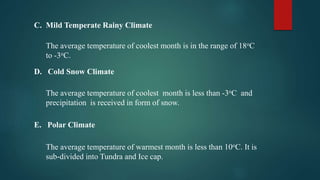 C. Mild Temperate Rainy Climate
The average temperature of coolest month is in the range of 18oC
to -3oC.
D. Cold Snow Climate
The average temperature of coolest month is less than -3oC and
precipitation is received in form of snow.
E. Polar Climate
The average temperature of warmest month is less than 10oC. It is
sub-divided into Tundra and Ice cap.
 