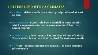 LETTERS USED WITH A CLIMATES
 f - Moist; driest month has a mean precipitation of at least
60 mm
 m – monsoon; excessively heavy rainfall in some months
which compensates for one or more months of less than
60mm rainfall
 w -winter dry; driest month has less than 60 mm of rainfall.
Total rainfall is less than that required for monsoon month
 s – Well – defined summer dry season. It is not a common
phenomenon
 