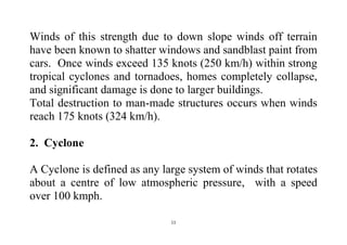 11
Winds of this strength due to down slope winds off terrain
have been known to shatter windows and sandblast paint from
cars. Once winds exceed 135 knots (250 km/h) within strong
tropical cyclones and tornadoes, homes completely collapse,
and significant damage is done to larger buildings.
Total destruction to man-made structures occurs when winds
reach 175 knots (324 km/h).
2. Cyclone
A Cyclone is defined as any large system of winds that rotates
about a centre of low atmospheric pressure, with a speed
over 100 kmph.
 
