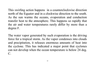 12
This swirling action happens in a counterclockwise direction
north of the Equator and in a clockwise direction to the south.
As the sun warms the oceans, evaporation and conduction
transfer heat to the atmosphere. This happens so rapidly that
the air and water temperatures rarely differ by more than a
degree F.
The water vapor generated by such evaporation is the driving
force for a tropical storm. As the vapor condenses into clouds
and precipitation, it releases enormous amounts of heat into
the cyclone. This has indicated a major point that cyclones
can not develop when the ocean temperature is below 24 deg.
C.
 