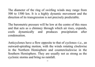 13
The diameter of the ring of swirling winds may range from
500 to 1500 km. It is a highly dynamic movement and the
direction of its transgression is not precisely predictable.
The barometric pressure will be low at the centre of this mass
and that acts as a chimney through which air rises, expands,
cools dynamically and produces precipitation after
condensation.
Anticyclones have a flow opposite to that of cyclones--i.e., an
outward-spiraling motion, with the winds rotating clockwise
in the Northern Hemisphere and counterclockwise in the
Southern Hemisphere. They are usually not as strong as the
cyclonic storms and bring no rainfall.
 