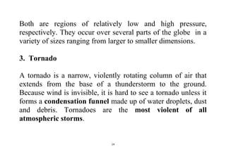 14
Both are regions of relatively low and high pressure,
respectively. They occur over several parts of the globe in a
variety of sizes ranging from larger to smaller dimensions.
3. Tornado
A tornado is a narrow, violently rotating column of air that
extends from the base of a thunderstorm to the ground.
Because wind is invisible, it is hard to see a tornado unless it
forms a condensation funnel made up of water droplets, dust
and debris. Tornadoes are the most violent of all
atmospheric storms.
 