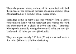 15
These dangerous rotating column of air in contact with both
the surface of the earth and the base of a cumulonimbus cloud
(thundercloud) or a cumulus cloud, in rare cases.
Tornadoes come in many sizes but typically form a visible
condensation funnel whose narrowest end reaches the earth
and surrounded by a cloud of debris and dust. Tornadoes'
wind speeds generally average between 40 miles per hour (64
km/h) and 110 miles per hour (180 km/h).
They are approximately 250 feet (76 m) across and travel a
few miles (kilometers) before dissipating.
 
