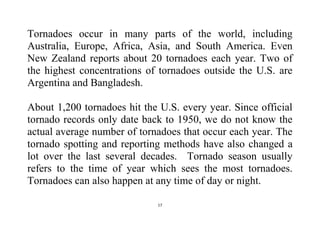 17
Tornadoes occur in many parts of the world, including
Australia, Europe, Africa, Asia, and South America. Even
New Zealand reports about 20 tornadoes each year. Two of
the highest concentrations of tornadoes outside the U.S. are
Argentina and Bangladesh.
About 1,200 tornadoes hit the U.S. every year. Since official
tornado records only date back to 1950, we do not know the
actual average number of tornadoes that occur each year. The
tornado spotting and reporting methods have also changed a
lot over the last several decades. Tornado season usually
refers to the time of year which sees the most tornadoes.
Tornadoes can also happen at any time of day or night.
 