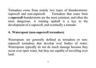 18
Tornadoes come from mainly two types of thunderstorms:
supercell and non-supercell. Tornadoes that come from
a supercell thunderstorm are the most common, and often the
most dangerous. A rotating updraft is a key to the
development of a supercell, and eventually a tornado.
4. Waterspout (non-supercell tornadoes)
Waterspouts are generally defined as tornadoes or non-
supercell tornadoes that develop over bodies of water.
Waterspouts typically do not do much damage because they
occur over open water, but they are capable of travelling over
land.
 