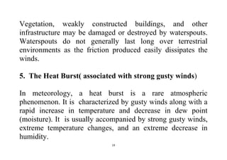 19
Vegetation, weakly constructed buildings, and other
infrastructure may be damaged or destroyed by waterspouts.
Waterspouts do not generally last long over terrestrial
environments as the friction produced easily dissipates the
winds.
5. The Heat Burst( associated with strong gusty winds)
In meteorology, a heat burst is a rare atmospheric
phenomenon. It is characterized by gusty winds along with a
rapid increase in temperature and decrease in dew point
(moisture). It is usually accompanied by strong gusty winds,
extreme temperature changes, and an extreme decrease in
humidity.
 