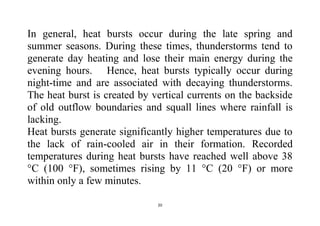 20
In general, heat bursts occur during the late spring and
summer seasons. During these times, thunderstorms tend to
generate day heating and lose their main energy during the
evening hours. Hence, heat bursts typically occur during
night-time and are associated with decaying thunderstorms.
The heat burst is created by vertical currents on the backside
of old outflow boundaries and squall lines where rainfall is
lacking.
Heat bursts generate significantly higher temperatures due to
the lack of rain-cooled air in their formation. Recorded
temperatures during heat bursts have reached well above 38
°C (100 °F), sometimes rising by 11 °C (20 °F) or more
within only a few minutes.
 