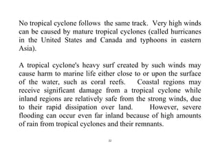 22
No tropical cyclone follows the same track. Very high winds
can be caused by mature tropical cyclones (called hurricanes
in the United States and Canada and typhoons in eastern
Asia).
A tropical cyclone's heavy surf created by such winds may
cause harm to marine life either close to or upon the surface
of the water, such as coral reefs. Coastal regions may
receive significant damage from a tropical cyclone while
inland regions are relatively safe from the strong winds, due
to their rapid dissipation over land. However, severe
flooding can occur even far inland because of high amounts
of rain from tropical cyclones and their remnants.
 