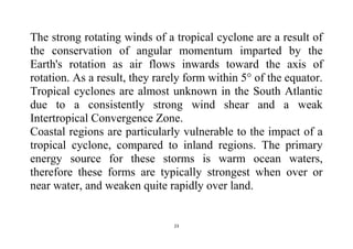 23
The strong rotating winds of a tropical cyclone are a result of
the conservation of angular momentum imparted by the
Earth's rotation as air flows inwards toward the axis of
rotation. As a result, they rarely form within 5° of the equator.
Tropical cyclones are almost unknown in the South Atlantic
due to a consistently strong wind shear and a weak
Intertropical Convergence Zone.
Coastal regions are particularly vulnerable to the impact of a
tropical cyclone, compared to inland regions. The primary
energy source for these storms is warm ocean waters,
therefore these forms are typically strongest when over or
near water, and weaken quite rapidly over land.
 