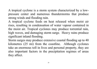 24
A tropical cyclone is a storm system characterized by a low-
pressure center and numerous thunderstorms that produce
strong winds and flooding rain.
A tropical cyclone feeds on heat released when moist air
rises, resulting in condensation of water vapour contained in
the moist air. Tropical cyclones may produce torrential rain,
high waves, and damaging storm surge. Heavy rains produce
significant inland flooding.
Storm surges may produce extensive coastal flooding up to 40
kilometres (25 mi) from the coastline. Although cyclones
take an enormous toll in lives and personal property, they are
also important factors in the precipitation regimes of areas
they affect.
 