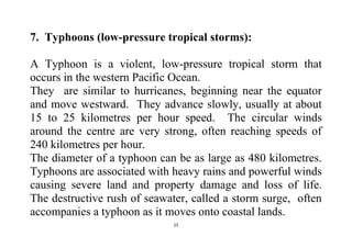 25
7. Typhoons (low-pressure tropical storms):
A Typhoon is a violent, low-pressure tropical storm that
occurs in the western Pacific Ocean.
They are similar to hurricanes, beginning near the equator
and move westward. They advance slowly, usually at about
15 to 25 kilometres per hour speed. The circular winds
around the centre are very strong, often reaching speeds of
240 kilometres per hour.
The diameter of a typhoon can be as large as 480 kilometres.
Typhoons are associated with heavy rains and powerful winds
causing severe land and property damage and loss of life.
The destructive rush of seawater, called a storm surge, often
accompanies a typhoon as it moves onto coastal lands.
 