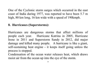 26
One of the Cyclonic storm surges which occurred in the east
coast of India during 1977, was reported to have been 5.7 m
high, 80 km long, 16 km wide with a speed of 190kmph.
8. Hurricanes (Superstorms):
Hurricanes are dangerous storms that affect millions of
people each year. Hurricane Katrina in 2005, Hurricane
Irene in 2011 and Superstorm Sandy in 2012, did major
damage and killed many people. A hurricane is like a giant,
self-sustaining heat engine - it keeps itself going unless the
process is stopped.
Condensation of the ocean water releases heat, which draws
moist air from the ocean up into the eye of the storm.
 