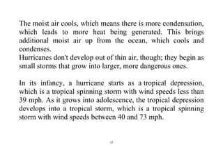27
The moist air cools, which means there is more condensation,
which leads to more heat being generated. This brings
additional moist air up from the ocean, which cools and
condenses.
Hurricanes don't develop out of thin air, though; they begin as
small storms that grow into larger, more dangerous ones.
In its infancy, a hurricane starts as a tropical depression,
which is a tropical spinning storm with wind speeds less than
39 mph. As it grows into adolescence, the tropical depression
develops into a tropical storm, which is a tropical spinning
storm with wind speeds between 40 and 73 mph.
 