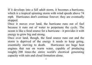 28
If it develops into a full adult storm, it becomes a hurricane,
which is a tropical spinning storm with wind speeds above 74
mph. Hurricanes don't continue forever; they are eventually
stopped.
Once it moves over land, the hurricane runs out of fuel
because it runs out of water to perpetuate the cycle. The
ocean is like a food source for a hurricane - it provides it with
energy to grow big and strong.
Once over land, though, the food source runs out and the
storm is deprived of the energy it needs to keep going,
essentially starving to death. Hurricanes are huge heat
engines that run on warm water, capable of producing
roughly 200 times the entire world's electrical generating
capacity with rain and cloud formation alone.
 