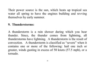 29
Their power source is the sun, which heats up tropical sea
water all spring to have the engines building and revving
themselves by early summer.
9. Thunderstorms:
A thunderstorm is a rain shower during which you hear
thunder. Since, the thunder comes from lightning, all
thunderstorms have lightning. A thunderstorm is the result of
convection. A thunderstorm is classified as “severe” when it
contains one or more of the following: hail one inch or
greater, winds gusting in excess of 50 knots (57.5 mph), or a
tornado.
 