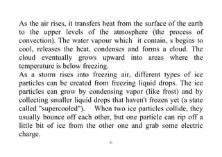 31
As the air rises, it transfers heat from the surface of the earth
to the upper levels of the atmosphere (the process of
convection). The water vapour which it contain, s begins to
cool, releases the heat, condenses and forms a cloud. The
cloud eventually grows upward into areas where the
temperature is below freezing.
As a storm rises into freezing air, different types of ice
particles can be created from freezing liquid drops. The ice
particles can grow by condensing vapor (like frost) and by
collecting smaller liquid drops that haven't frozen yet (a state
called "supercooled"). When two ice particles collide, they
usually bounce off each other, but one particle can rip off a
little bit of ice from the other one and grab some electric
charge.
 