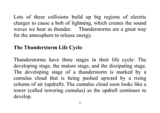 32
Lots of these collisions build up big regions of electric
charges to cause a bolt of lightning, which creates the sound
waves we hear as thunder. Thunderstorms are a great way
for the atmosphere to release energy.
The Thunderstorm Life Cycle:
Thunderstorms have three stages in their life cycle: The
developing stage, the mature stage, and the dissipating stage.
The developing stage of a thunderstorm is marked by a
cumulus cloud that is being pushed upward by a rising
column of air (updraft). The cumulus cloud soon looks like a
tower (called towering cumulus) as the updraft continues to
develop.
 
