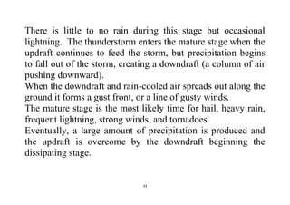 33
There is little to no rain during this stage but occasional
lightning. The thunderstorm enters the mature stage when the
updraft continues to feed the storm, but precipitation begins
to fall out of the storm, creating a downdraft (a column of air
pushing downward).
When the downdraft and rain-cooled air spreads out along the
ground it forms a gust front, or a line of gusty winds.
The mature stage is the most likely time for hail, heavy rain,
frequent lightning, strong winds, and tornadoes.
Eventually, a large amount of precipitation is produced and
the updraft is overcome by the downdraft beginning the
dissipating stage.
 