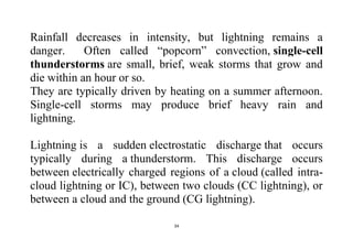 34
Rainfall decreases in intensity, but lightning remains a
danger. Often called “popcorn” convection, single-cell
thunderstorms are small, brief, weak storms that grow and
die within an hour or so.
They are typically driven by heating on a summer afternoon.
Single-cell storms may produce brief heavy rain and
lightning.
Lightning is a sudden electrostatic discharge that occurs
typically during a thunderstorm. This discharge occurs
between electrically charged regions of a cloud (called intra-
cloud lightning or IC), between two clouds (CC lightning), or
between a cloud and the ground (CG lightning).
 