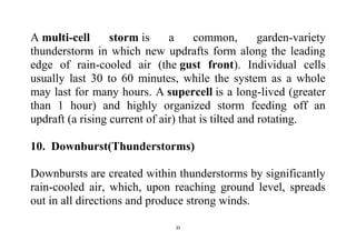 35
A multi-cell storm is a common, garden-variety
thunderstorm in which new updrafts form along the leading
edge of rain-cooled air (the gust front). Individual cells
usually last 30 to 60 minutes, while the system as a whole
may last for many hours. A supercell is a long-lived (greater
than 1 hour) and highly organized storm feeding off an
updraft (a rising current of air) that is tilted and rotating.
10. Downburst(Thunderstorms)
Downbursts are created within thunderstorms by significantly
rain-cooled air, which, upon reaching ground level, spreads
out in all directions and produce strong winds.
 