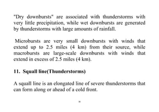 36
"Dry downbursts" are associated with thunderstorms with
very little precipitation, while wet downbursts are generated
by thunderstorms with large amounts of rainfall.
Microbursts are very small downbursts with winds that
extend up to 2.5 miles (4 km) from their source, while
macrobursts are large-scale downbursts with winds that
extend in excess of 2.5 miles (4 km).
11. Squall line(Thunderstorms)
A squall line is an elongated line of severe thunderstorms that
can form along or ahead of a cold front.
 