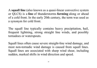 37
A squall line (also known as a quasi-linear convective system
or QLCS) is a line of thunderstorms forming along or ahead
of a cold front. In the early 20th century, the term was used as
a synonym for cold front.
The squall line typically contains heavy precipitation, hail,
frequent lightning, strong straight line winds, and possibly
tornadoes or waterspouts.
Squall lines often cause severe straight-line wind damage, and
most non-tornadic wind damage is caused from squall lines.
Squall lines are associated with sharp wind shear, including
sudden, marked shifts in wind direction and speed.
 
