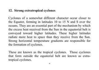 38
12. Strong extratropical cyclones
Cyclones of a somewhat different character occur closer to
the Equator, forming in latitudes 10 to 15 N and S over the
oceans. They are an essential part of the mechanism by which
the excess heat received from the Sun in the equatorial belt is
conveyed toward higher latitudes. These higher latitudes
radiate more heat to space than they receive from the Sun.
Strong horizontal temperature gradients are responsible for
the formation of cyclones.
These are known as the tropical cyclones. Those cyclones
that form outside the equatorial belt are known as extra-
tropical cyclones.
 