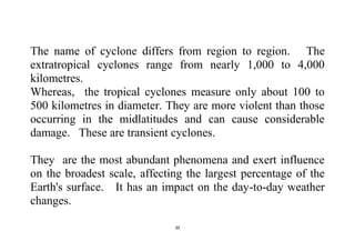 39
The name of cyclone differs from region to region. The
extratropical cyclones range from nearly 1,000 to 4,000
kilometres.
Whereas, the tropical cyclones measure only about 100 to
500 kilometres in diameter. They are more violent than those
occurring in the midlatitudes and can cause considerable
damage. These are transient cyclones.
They are the most abundant phenomena and exert influence
on the broadest scale, affecting the largest percentage of the
Earth's surface. It has an impact on the day-to-day weather
changes.
 