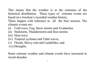 4
This means that the weather is at the extremes of the
historical distribution. These types of extreme events are
based on a location’s recorded weather history.
These happen with reference to all the four seasons. The
climatic events are:
(i) Cold wave, Fog, Snow storms and Avalanches
(ii) Hailstorm, Thunderstorm and Dust storms
(iii) Heat wave
(iv) Tropical cyclones and Tidal waves,
(v) Floods, Heavy rain and Landslides, and
(vi) Droughts.
Some extreme weather and climate events have increased in
recent decades.
 