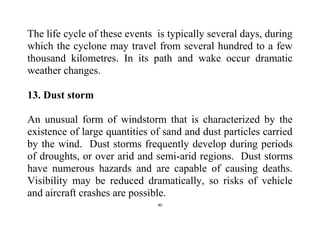 40
The life cycle of these events is typically several days, during
which the cyclone may travel from several hundred to a few
thousand kilometres. In its path and wake occur dramatic
weather changes.
13. Dust storm
An unusual form of windstorm that is characterized by the
existence of large quantities of sand and dust particles carried
by the wind. Dust storms frequently develop during periods
of droughts, or over arid and semi-arid regions. Dust storms
have numerous hazards and are capable of causing deaths.
Visibility may be reduced dramatically, so risks of vehicle
and aircraft crashes are possible.
 