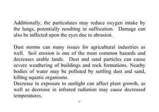 41
Additionally, the particulates may reduce oxygen intake by
the lungs, potentially resulting in suffocation. Damage can
also be inflicted upon the eyes due to abrasion.
Dust storms can many issues for agricultural industries as
well. Soil erosion is one of the most common hazards and
decreases arable lands. Dust and sand particles can cause
severe weathering of buildings and rock formations. Nearby
bodies of water may be polluted by settling dust and sand,
killing aquatic organisms.
Decrease in exposure to sunlight can affect plant growth, as
well as decrease in infrared radiation may cause decreased
temperatures.
 