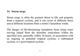 42
14. Storm surge
Storm surge is often the greatest threat to life and property
from a tropical cyclone, and it can occur at different times
and at different locations from a storm’s hazardous winds.
The danger of life-threatening inundation from rising water
moving inland from the shoreline somewhere within the
specified area, generally within 36 hours, in association with
an ongoing or potential tropical cyclone, a subtropical
cyclone, or a post-tropical cyclone.
 
