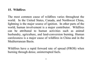 43
15. Wildfires
The most common cause of wildfires varies throughout the
world. In the United States, Canada, and Northwest China,
lightning is the major source of ignition. In other parts of the
world, human involvement is a major contributor. Wildfires
can be attributed to human activities such as animal
husbandry, agriculture, and land-conversion burning. Human
carelessness is a major cause of wildfires in China and in the
Mediterranean Basin.
Wildfires have a rapid forward rate of spread (FROS) when
burning through dense, uninterrupted fuels.
 