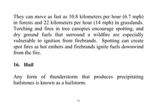 44
They can move as fast as 10.8 kilometers per hour (6.7 mph)
in forests and 22 kilometers per hour (14 mph) in grasslands.
Torching and fires in tree canopies encourage spotting, and
dry ground fuels that surround a wildfire are especially
vulnerable to ignition from firebrands. Spotting can create
spot fires as hot embers and firebrands ignite fuels downwind
from the fire.
16. Hail
Any form of thunderstorm that produces precipitating
hailstones is known as a hailstorm.
 