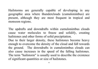 45
Hailstorms are generally capable of developing in any
geographic area where thunderclouds (cumulonimbus) are
present, although they are most frequent in tropical and
monsoon regions.
The updrafts and downdrafts within cumulonimbus clouds
cause water molecules to freeze and solidify, creating
hailstones and other forms of solid precipitation.
Due to their larger density, these hailstones become heavy
enough to overcome the density of the cloud and fall towards
the ground. The downdrafts in cumulonimbus clouds can
also cause increases in the speed of the falling hailstones.
The term "hailstorm" is usually used to describe the existence
of significant quantities or size of hailstones.
 