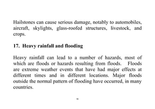 46
Hailstones can cause serious damage, notably to automobiles,
aircraft, skylights, glass-roofed structures, livestock, and
crops.
17. Heavy rainfall and flooding
Heavy rainfall can lead to a number of hazards, most of
which are floods or hazards resulting from floods. Floods
are extreme weather events that have had major effects at
different times and in different locations. Major floods
outside the normal pattern of flooding have occurred, in many
countries.
 