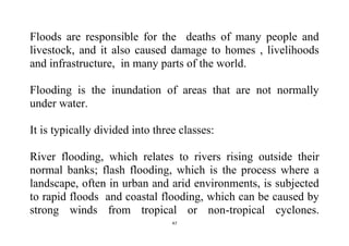 47
Floods are responsible for the deaths of many people and
livestock, and it also caused damage to homes , livelihoods
and infrastructure, in many parts of the world.
Flooding is the inundation of areas that are not normally
under water.
It is typically divided into three classes:
River flooding, which relates to rivers rising outside their
normal banks; flash flooding, which is the process where a
landscape, often in urban and arid environments, is subjected
to rapid floods and coastal flooding, which can be caused by
strong winds from tropical or non-tropical cyclones.
 