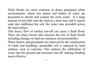 49
Flash floods are most common in dense populated urban
environments, where less plants and bodies of water are
presented to absorb and contain the extra water. If a large
amount of rain falls onto the land in a short time and it cannot
soak into (infiltrate) the soil, the water runs downhill across
the land surface.
This heavy flow of surface run-off can cause a flash flood.
There are many factors that increase the risk of flash floods
including changes in land use and poor soil permeability.
When forests and grasslands are removed for the construction
of roads and buildings, permeable soil is replaced by hard
surfaces such as concrete. This reduces the infiltration of
water into the ground and increases run-off, making flooding
more effective.
 