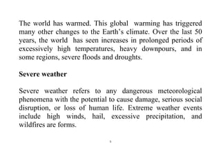 5
The world has warmed. This global warming has triggered
many other changes to the Earth’s climate. Over the last 50
years, the world has seen increases in prolonged periods of
excessively high temperatures, heavy downpours, and in
some regions, severe floods and droughts.
Severe weather
Severe weather refers to any dangerous meteorological
phenomena with the potential to cause damage, serious social
disruption, or loss of human life. Extreme weather events
include high winds, hail, excessive precipitation, and
wildfires are forms.
 